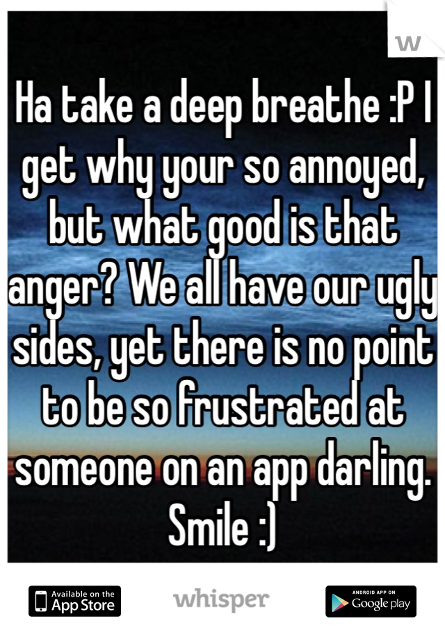 Ha take a deep breathe :P I get why your so annoyed, but what good is that anger? We all have our ugly sides, yet there is no point to be so frustrated at someone on an app darling. Smile :)