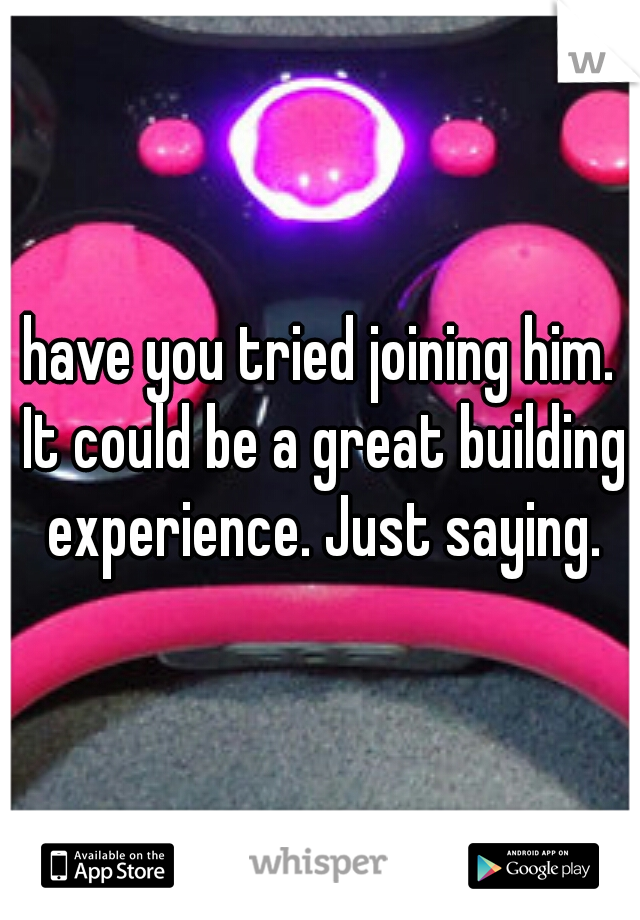 have you tried joining him. It could be a great building experience. Just saying.
