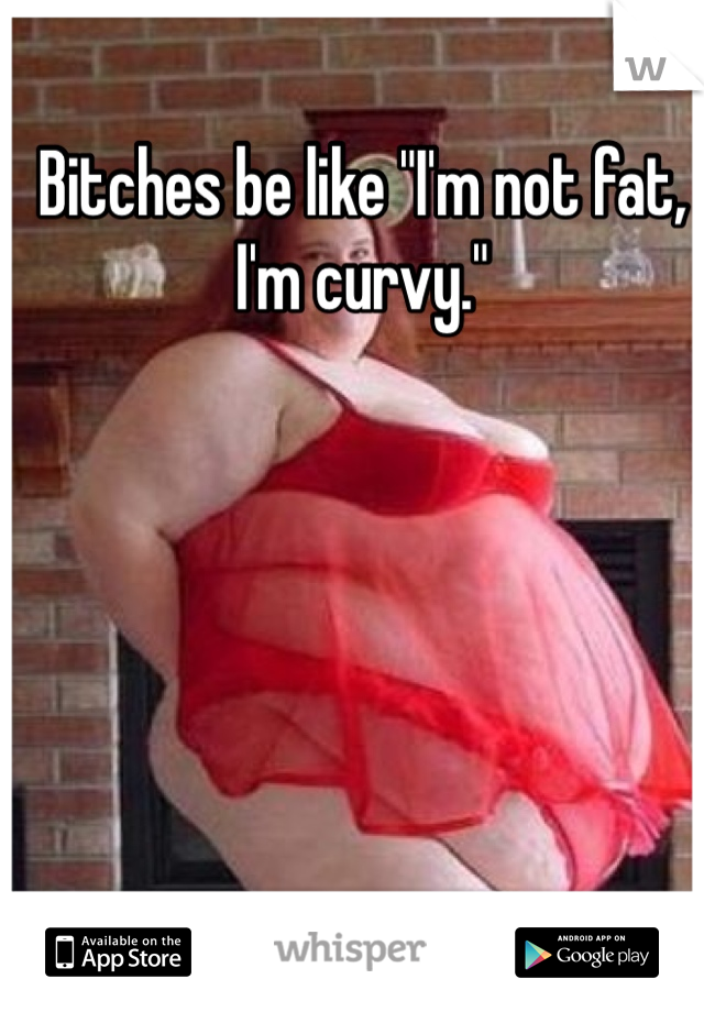 Bitches be like "I'm not fat, I'm curvy." 