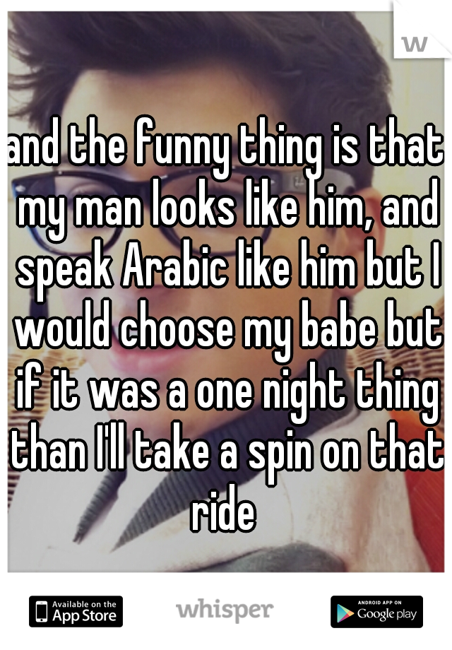 and the funny thing is that my man looks like him, and speak Arabic like him but I would choose my babe but if it was a one night thing than I'll take a spin on that ride 