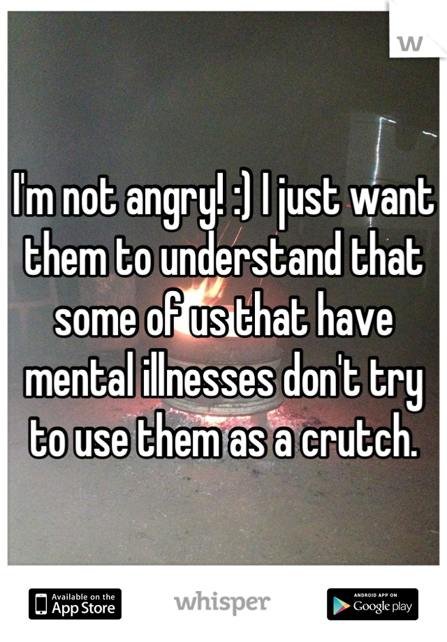 I'm not angry! :) I just want them to understand that some of us that have mental illnesses don't try to use them as a crutch.