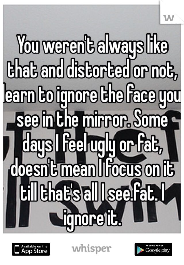 You weren't always like that and distorted or not, learn to ignore the face you see in the mirror. Some days I feel ugly or fat, doesn't mean I focus on it till that's all I see.fat. I ignore it. 