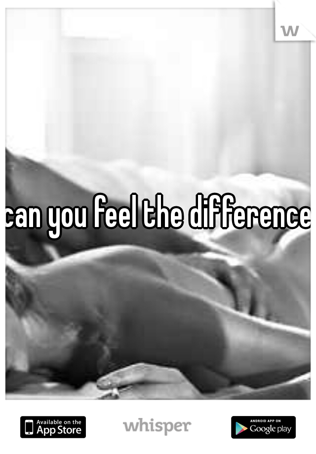 can you feel the difference?
