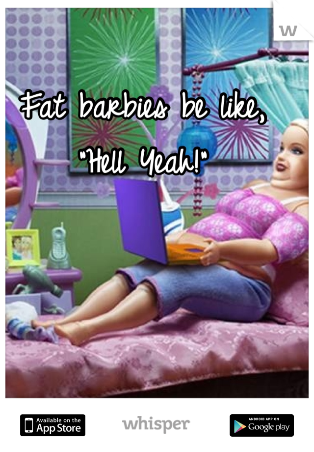 Fat barbies be like, "Hell Yeah!"