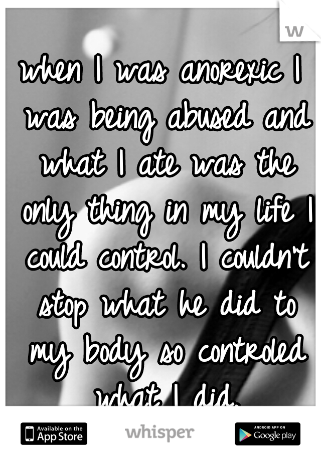 when I was anorexic I was being abused and what I ate was the only thing in my life I could control. I couldn't stop what he did to my body so controled what I did.