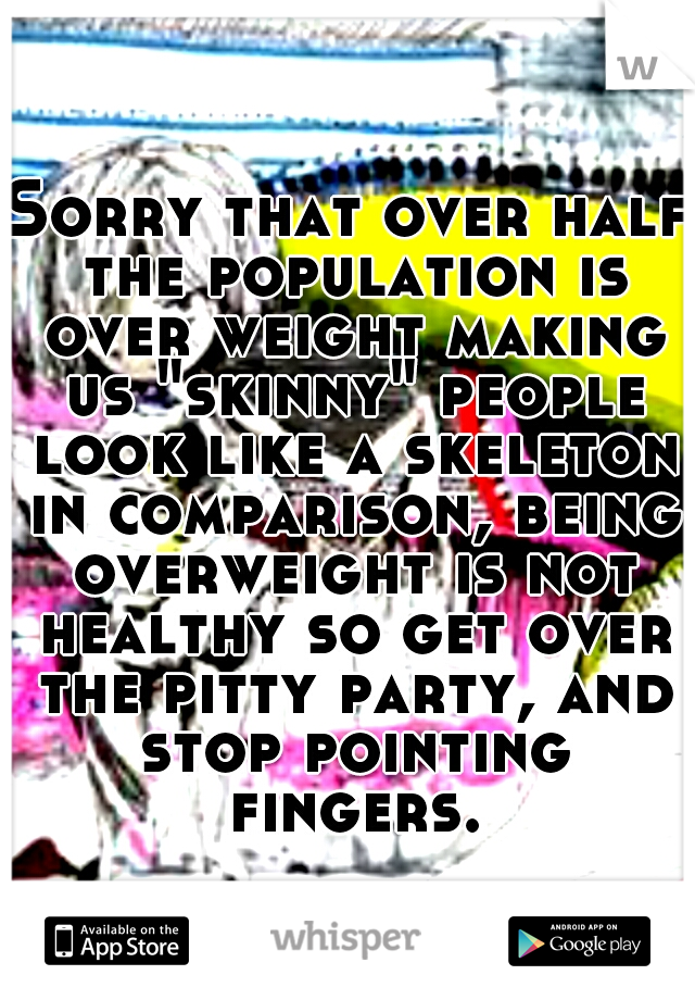 Sorry that over half the population is over weight making us "skinny" people look like a skeleton in comparison, being overweight is not healthy so get over the pitty party, and stop pointing fingers.