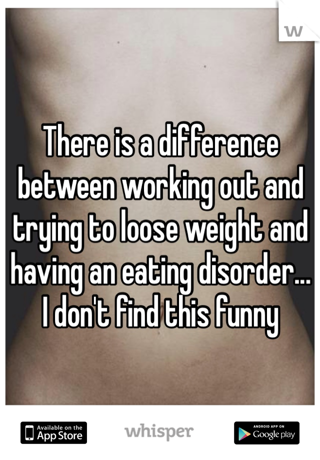 There is a difference between working out and trying to loose weight and having an eating disorder... I don't find this funny 