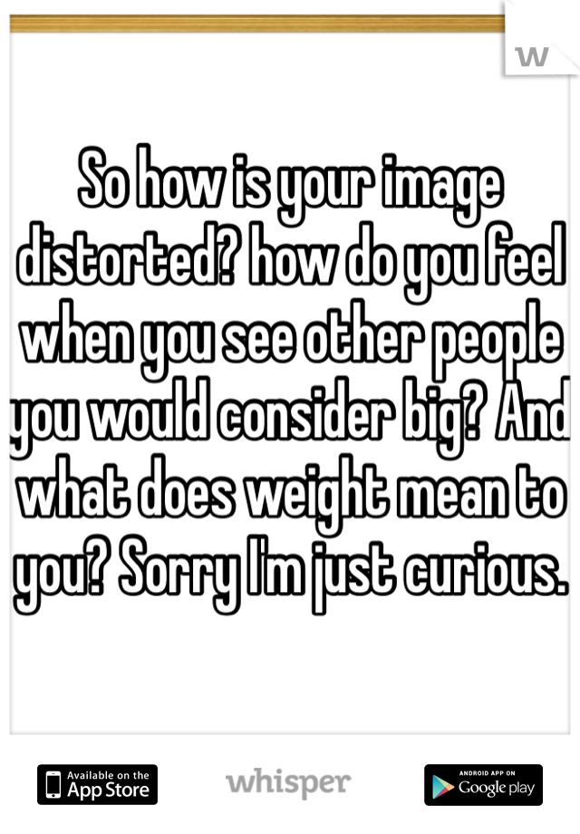 So how is your image distorted? how do you feel when you see other people you would consider big? And what does weight mean to you? Sorry I'm just curious.