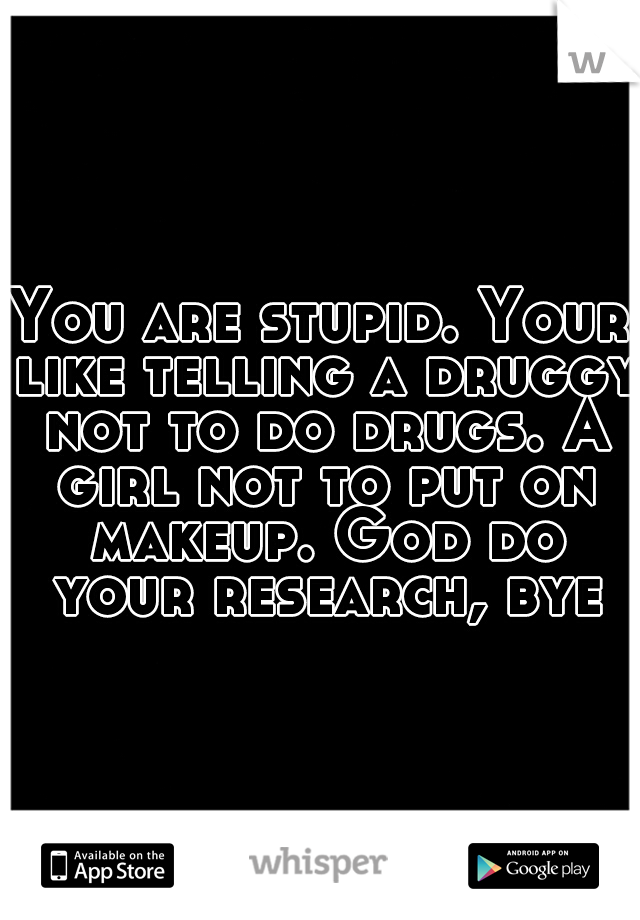 You are stupid. Your like telling a druggy not to do drugs. A girl not to put on makeup. God do your research, bye