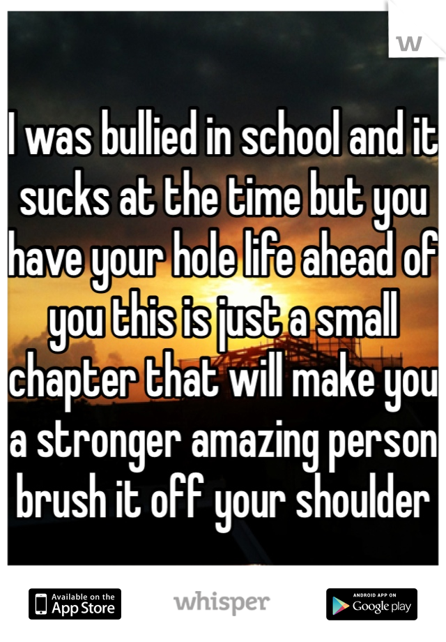 I was bullied in school and it sucks at the time but you have your hole life ahead of you this is just a small chapter that will make you a stronger amazing person brush it off your shoulder 