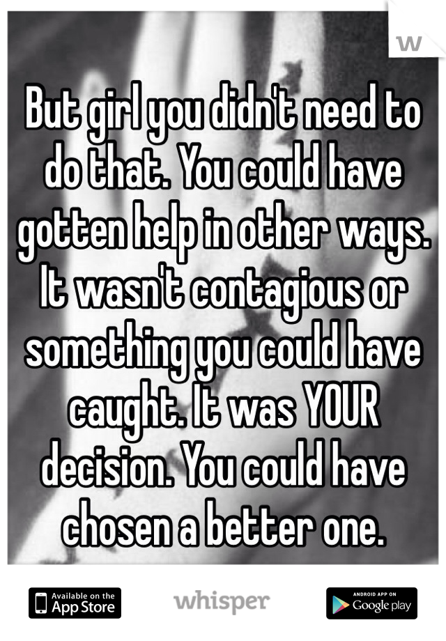 But girl you didn't need to do that. You could have gotten help in other ways. It wasn't contagious or something you could have caught. It was YOUR decision. You could have chosen a better one.