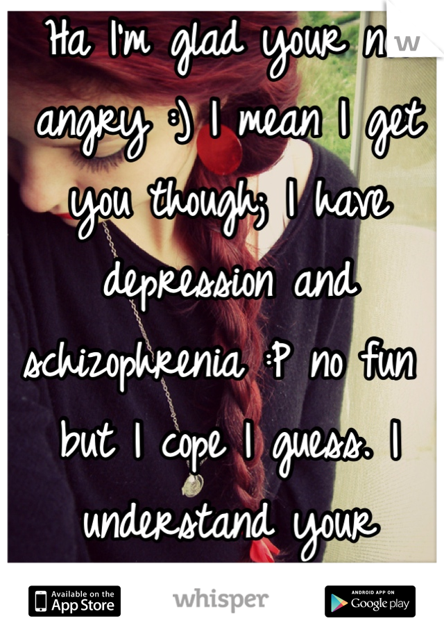 Ha I'm glad your not angry :) I mean I get you though; I have depression and schizophrenia :P no fun but I cope I guess. I understand your annoyance