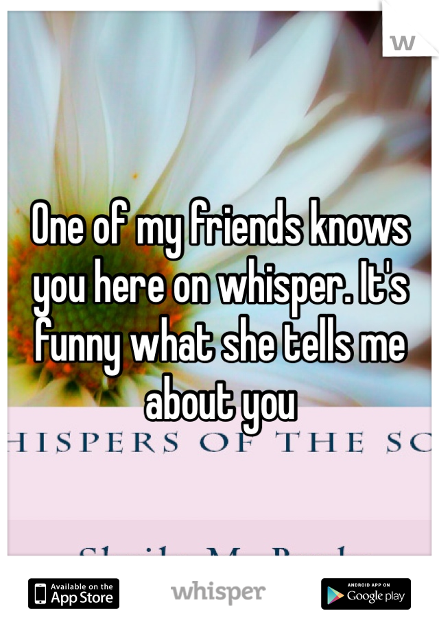 One of my friends knows you here on whisper. It's funny what she tells me about you