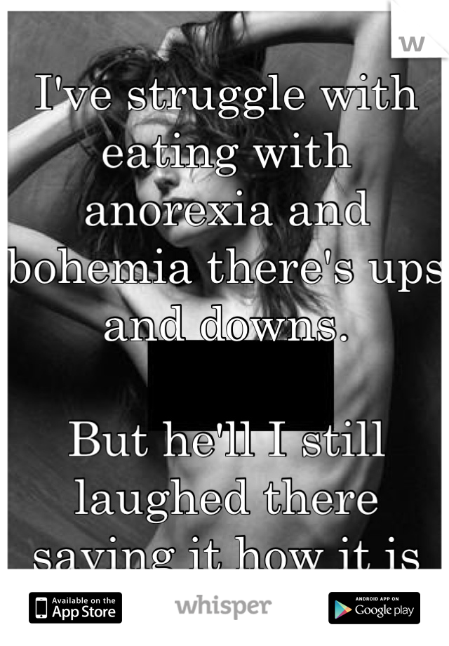 I've struggle with eating with anorexia and bohemia there's ups and downs.

But he'll I still laughed there saying it how it is