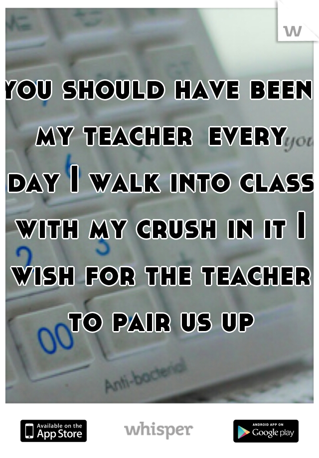 you should have been my teacher
every day I walk into class with my crush in it I wish for the teacher to pair us up