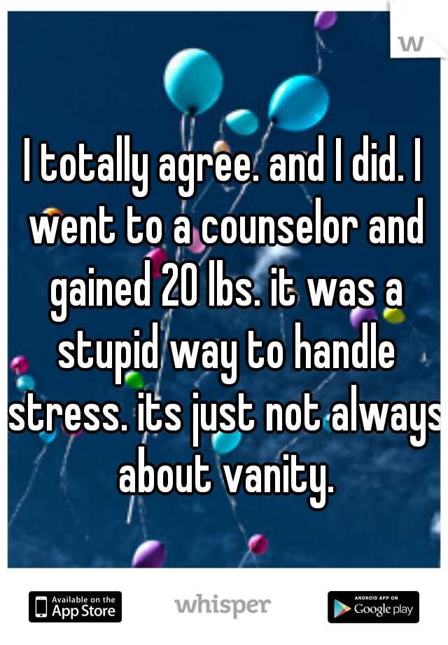 I totally agree. and I did. I went to a counselor and gained 20 lbs. it was a stupid way to handle stress. its just not always about vanity.