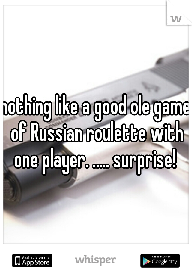 nothing like a good ole game of Russian roulette with one player. ..... surprise! 