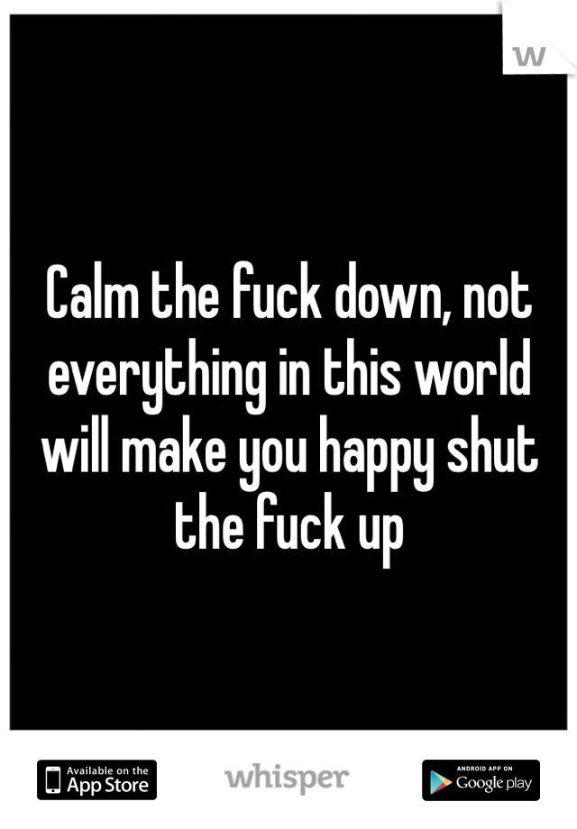 Calm the fuck down, not everything in this world will make you happy shut the fuck up