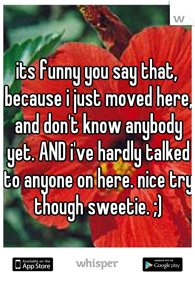 its funny you say that, because i just moved here, and don't know anybody yet. AND i've hardly talked to anyone on here. nice try though sweetie. ;)