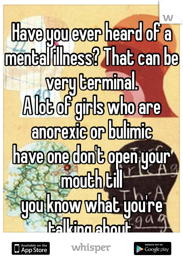 Have you ever heard of a 
mental illness? That can be very terminal. 
A lot of girls who are anorexic or bulimic
have one don't open your mouth till
you know what you're talking about. 