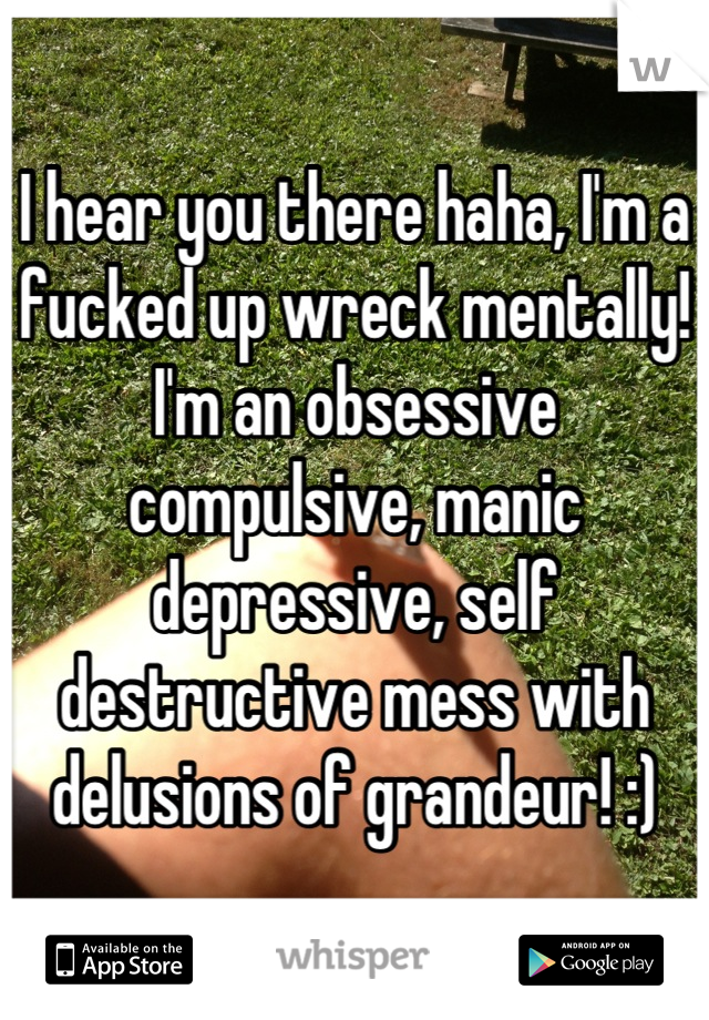 I hear you there haha, I'm a fucked up wreck mentally! I'm an obsessive compulsive, manic depressive, self destructive mess with delusions of grandeur! :)