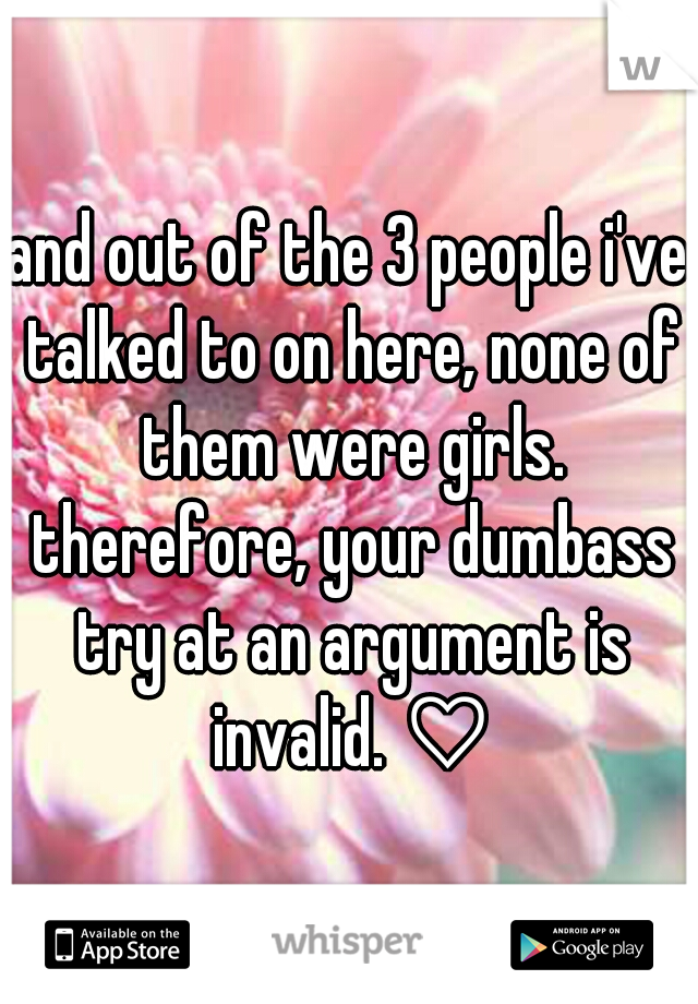 and out of the 3 people i've talked to on here, none of them were girls. therefore, your dumbass try at an argument is invalid. ♡