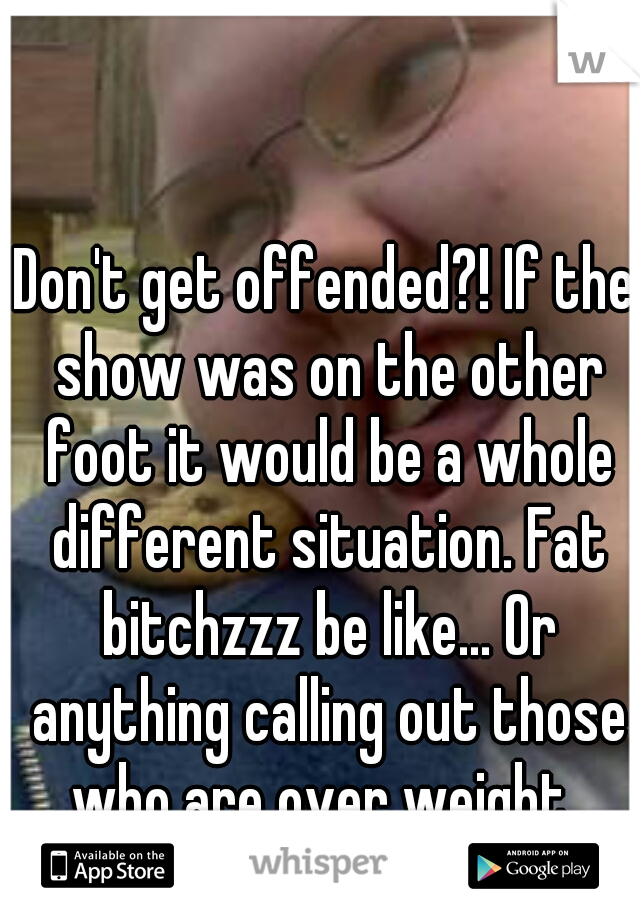 Don't get offended?! If the show was on the other foot it would be a whole different situation. Fat bitchzzz be like... Or anything calling out those who are over weight..