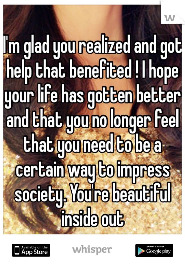 I'm glad you realized and got help that benefited ! I hope your life has gotten better and that you no longer feel that you need to be a certain way to impress society. You're beautiful inside out