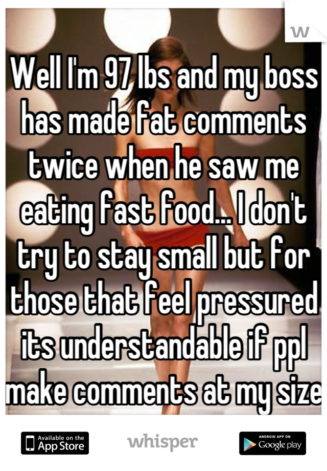 Well I'm 97 lbs and my boss has made fat comments twice when he saw me eating fast food… I don't try to stay small but for those that feel pressured its understandable if ppl make comments at my size