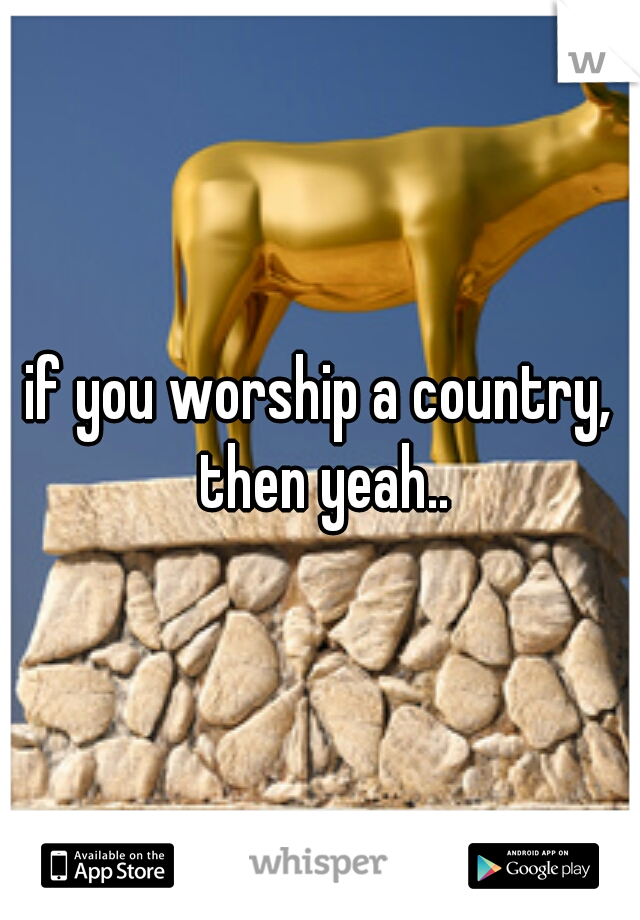 if you worship a country, then yeah..