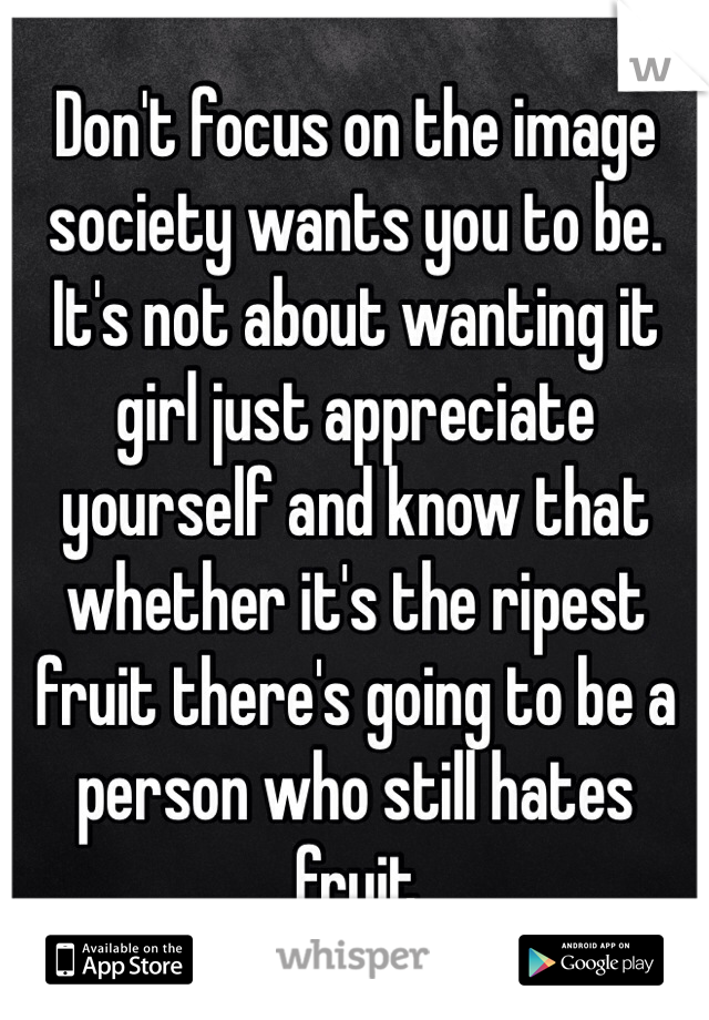 Don't focus on the image society wants you to be. It's not about wanting it girl just appreciate yourself and know that whether it's the ripest fruit there's going to be a person who still hates fruit