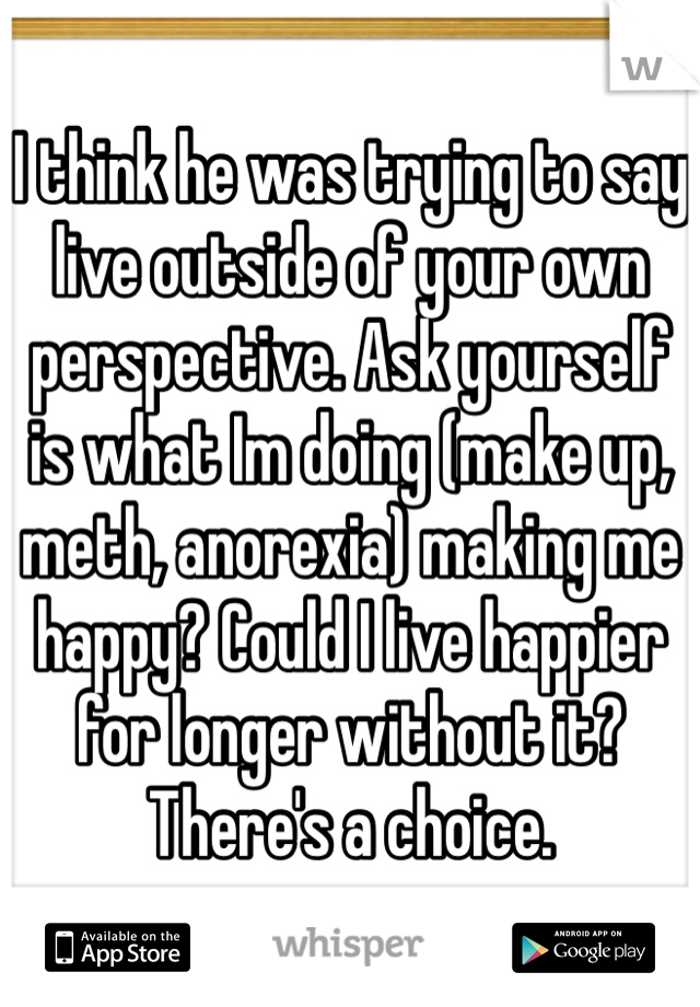 I think he was trying to say live outside of your own perspective. Ask yourself is what Im doing (make up, meth, anorexia) making me happy? Could I live happier for longer without it? There's a choice.