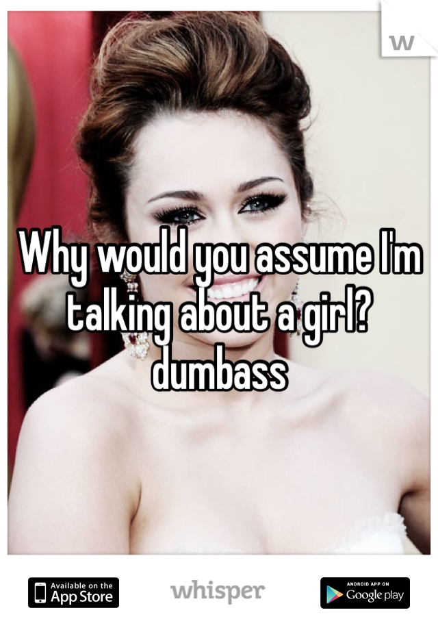 Why would you assume I'm talking about a girl?dumbass