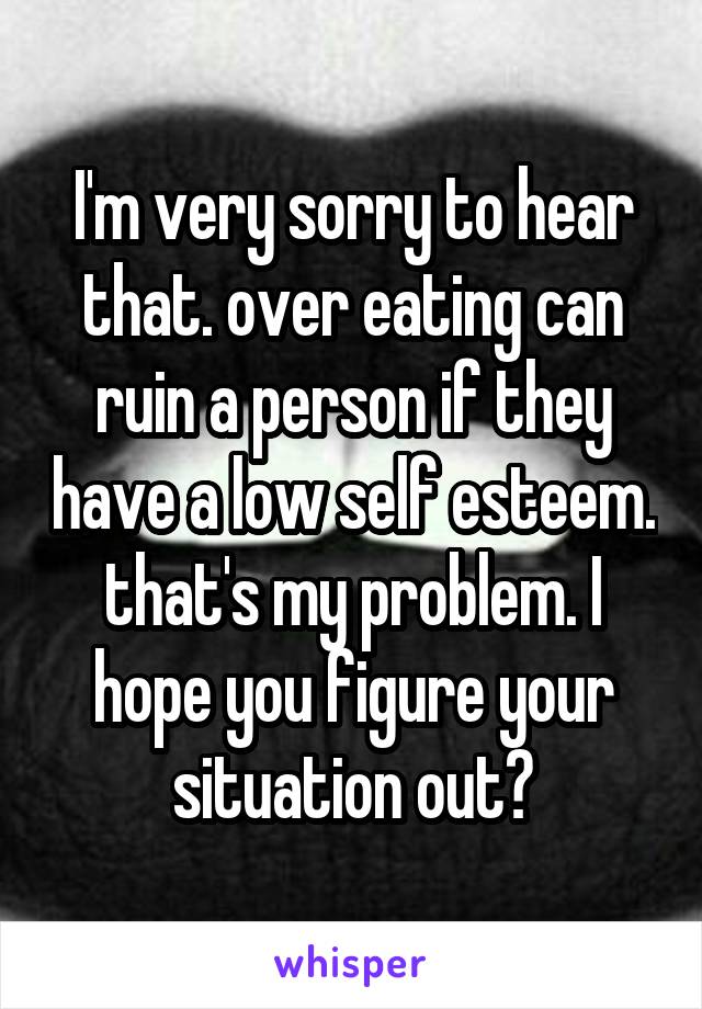 I'm very sorry to hear that. over eating can ruin a person if they have a low self esteem. that's my problem. I hope you figure your situation out♥