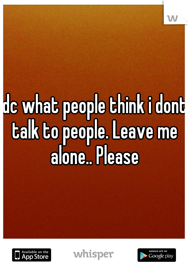 Idc what people think i dont talk to people. Leave me alone.. Please