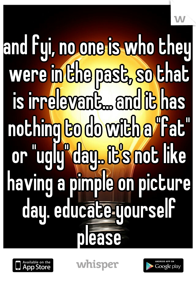 and fyi, no one is who they were in the past, so that is irrelevant... and it has nothing to do with a "fat" or "ugly" day.. it's not like having a pimple on picture day. educate yourself please