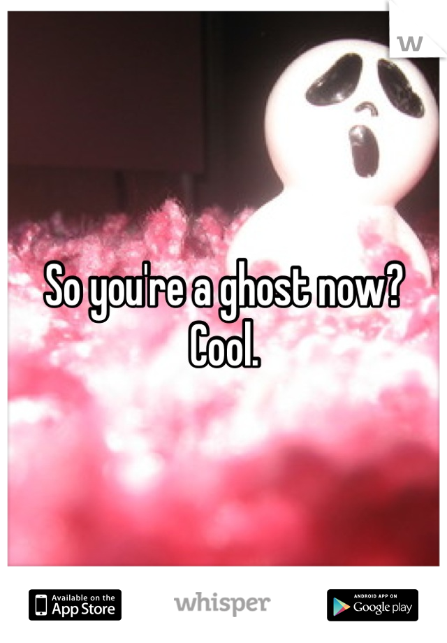 So you're a ghost now?
Cool.