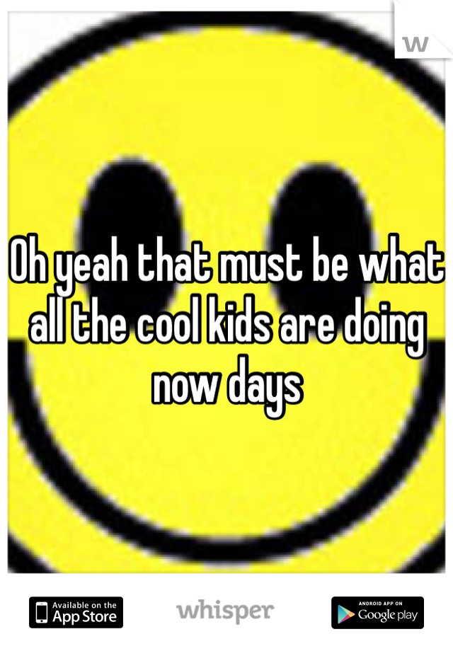 Oh yeah that must be what all the cool kids are doing now days 