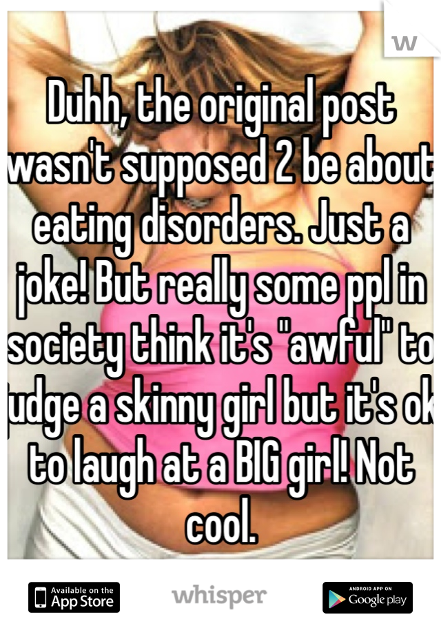 Duhh, the original post wasn't supposed 2 be about eating disorders. Just a joke! But really some ppl in society think it's "awful" to judge a skinny girl but it's ok to laugh at a BIG girl! Not cool.