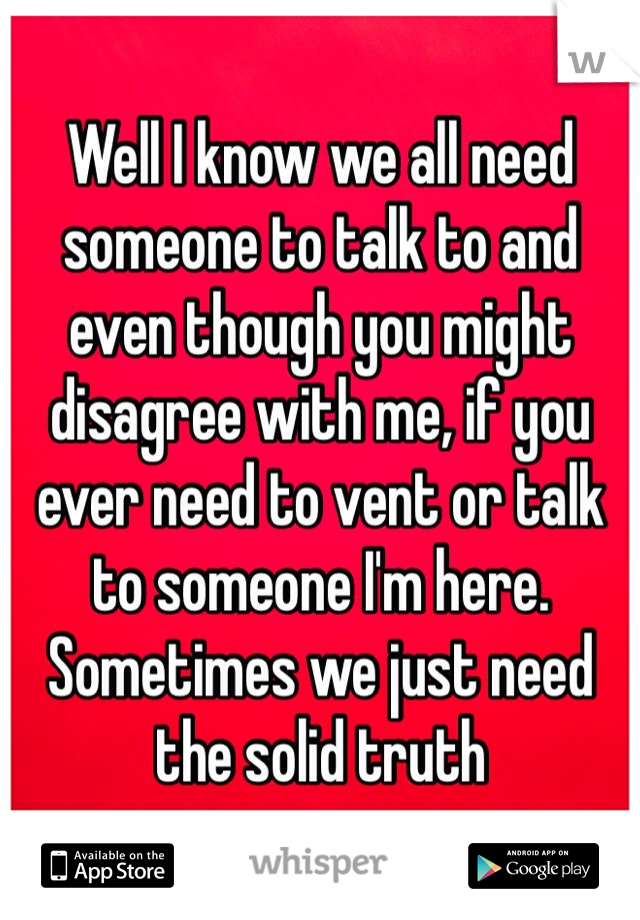 Well I know we all need someone to talk to and even though you might disagree with me, if you ever need to vent or talk to someone I'm here. Sometimes we just need the solid truth