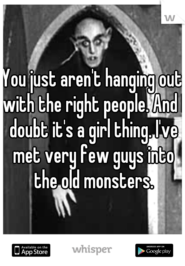 You just aren't hanging out with the right people. And I doubt it's a girl thing. I've met very few guys into the old monsters.