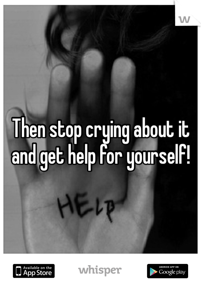 Then stop crying about it and get help for yourself!