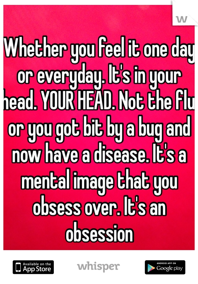 Whether you feel it one day or everyday. It's in your head. YOUR HEAD. Not the flu or you got bit by a bug and now have a disease. It's a mental image that you obsess over. It's an obsession 