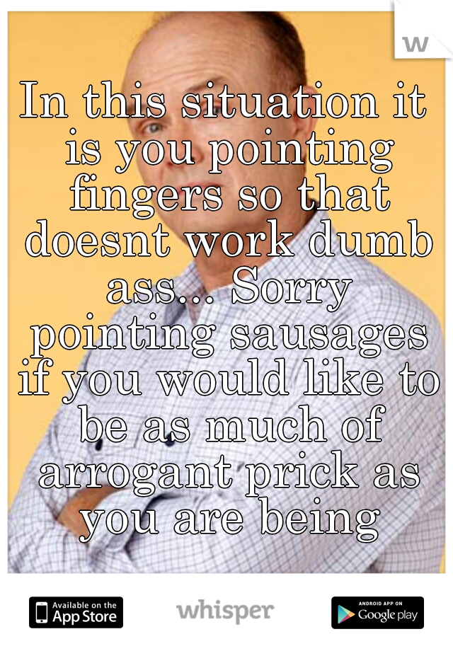 In this situation it is you pointing fingers so that doesnt work dumb ass... Sorry pointing sausages if you would like to be as much of arrogant prick as you are being