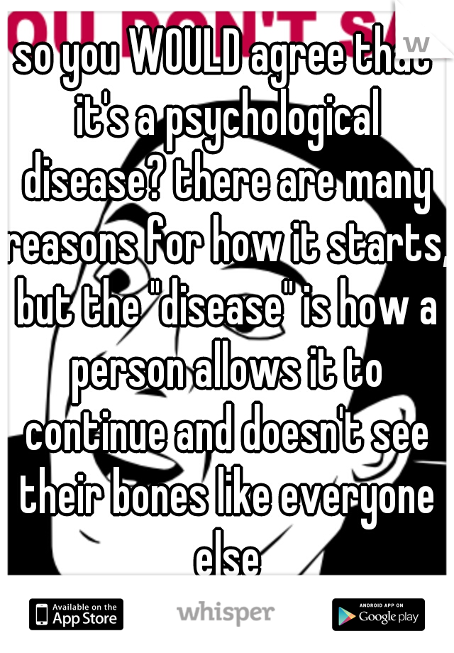 so you WOULD agree that it's a psychological disease? there are many reasons for how it starts, but the "disease" is how a person allows it to continue and doesn't see their bones like everyone else