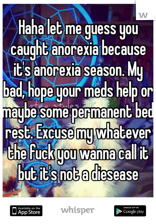 Haha let me guess you caught anorexia because it's anorexia season. My bad, hope your meds help or maybe some permanent bed rest. Excuse my whatever the fuck you wanna call it but it's not a diesease