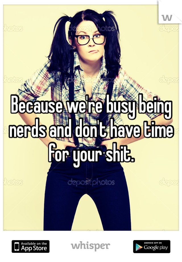 Because we're busy being nerds and don't have time for your shit. 