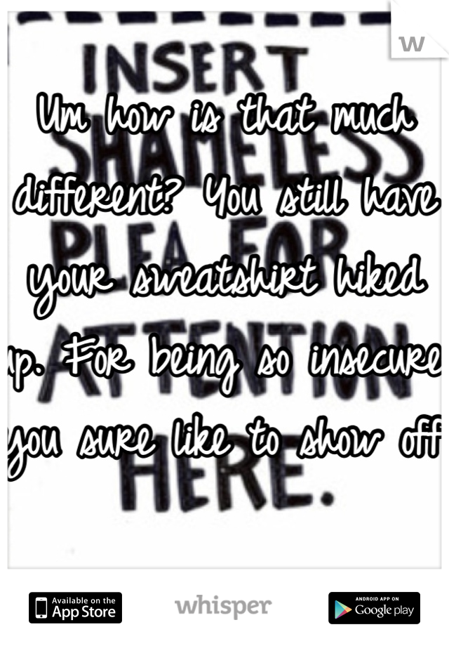 Um how is that much different? You still have your sweatshirt hiked up. For being so insecure you sure like to show off.