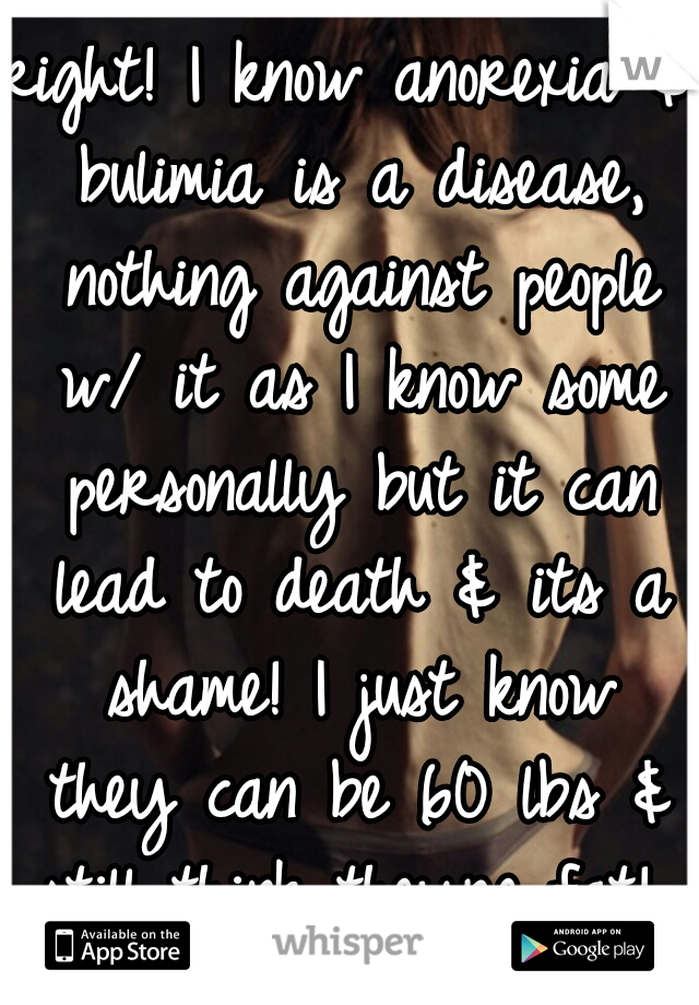 right! I know anorexia & bulimia is a disease, nothing against people w/ it as I know some personally but it can lead to death & its a shame! I just know they can be 60 lbs & still think theyre fat! 