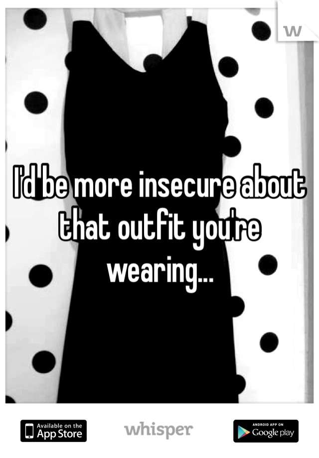 I'd be more insecure about that outfit you're wearing...